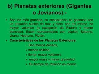 b) Planetas exteriores (Gigantes
o Jovianos).-
• Son los más grandes, su consistencia es gaseosa con
un pequeño núcleo de roca y hielo, son así mismo, de
mayor volumen (a excepción de Plutón) y menor
densidad. Están representados por: Júpiter, Saturno,
Urano, Neptuno, Plutón.
• Características de los Planetas Exteriores:
» Son menos densos,
» menos cálidos,
» tienen mayor volumen,
» mayor masa y mayor gravedad.
» Su tiempo de rotación es menor.
 