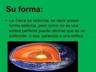 Su forma:
• La Tierra es redonda, es decir posee
forma esférica, pero como no es una
esfera perfecta puede decirse que es un
esferoide, o sea, parecida a una esfera.
 