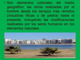 • Son elementos culturales del medio
geográfico: las obras realizadas por el
hombre desde los tiempos más remotos
(industrias líticas o de piedra) hasta el
presente, incluyendo las modificaciones
realizadas por los seres humanos en los
elementos naturales.
 
