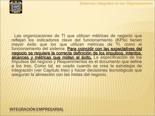 Las organizaciones de TI que utilizan métricas de negocio que reflejan los indicadores clave del funcionamiento (KPIs) tienen mayor éxito que los que utilizan métricas de TI, como el funcionamiento del sistema.  Para coincidir con las expectativas del negocio se requiere la correcta definición de los impulsos, intentos, alcances y métricas que miden el éxito.  La especificación de los Impulsos del negocio y Requerimientos es el documento que define a los tres, Como tal, es usado cuando se crea la estrategia de integración (ver Capítulo tres) y hacer decisiones tecnológicas que aseguran la alineación con las metas del negocio. Sistemas Integrales en las Organizaciones 