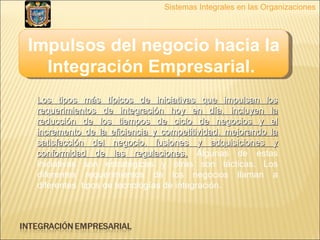 Impulsos del negocio hacia la Integración Empresarial.   Sistemas Integrales en las Organizaciones Los tipos más típicos de iniciativas que impulsan los requerimientos de integración hoy en día, incluyen la reducción de los tiempos de ciclo de negocios y el incremento de la eficiencia y competitividad, mejorando la satisfacción del negocio, fusiones y adquisiciones y conformidad de las regulaciones.  Algunas de estas iniciativas son estratégicas y otras son tácticas. Los diferentes requerimientos de los negocios llaman a diferentes  tipos de tecnologías de integración. 