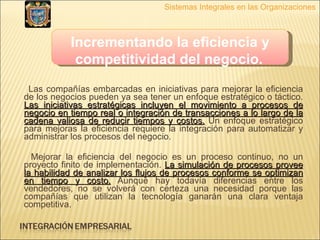 Las compañías embarcadas en iniciativas para mejorar la eficiencia de los negocios pueden ya sea tener un enfoque estratégico o táctico.  Las iniciativas estratégicas incluyen el movimiento a procesos de negocio en tiempo real o integración de transacciones a lo largo de la cadena valiosa de reducir tiempos y costos.  Un enfoque estratégico para mejoras la eficiencia requiere la integración para automatizar y administrar los procesos del negocio.  Mejorar la eficiencia del negocio es un proceso continuo, no un proyecto finito de implementación.  La simulación de procesos provee la habilidad de analizar los flujos de procesos conforme se optimizan en tiempo y costo.  Aunque hay todavía diferencias entre los vendedores, no se volverá con certeza una necesidad porque las compañías que utilizan la tecnología ganarán una clara ventaja competitiva. Incrementando la eficiencia y competitividad del negocio.   Sistemas Integrales en las Organizaciones 