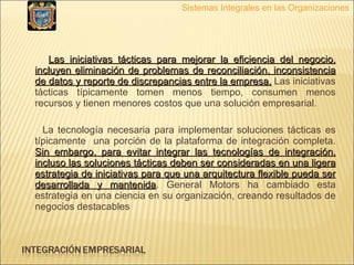 Las iniciativas tácticas para mejorar la eficiencia del negocio, incluyen eliminación de problemas de reconciliación, inconsistencia de datos y reporte de discrepancias entre la empresa.  Las iniciativas tácticas típicamente tomen menos tiempo, consumen menos recursos y tienen menores costos que una solución empresarial.  La tecnología necesaria para implementar soluciones tácticas es típicamente  una porción de la plataforma de integración completa.  Sin embargo, para evitar integrar las tecnologías de integración, incluso las soluciones tácticas deben ser consideradas en una ligera estrategia de iniciativas para que una arquitectura flexible pueda ser desarrollada y mantenida . General Motors ha cambiado esta estrategia en una ciencia en su organización, creando resultados de negocios destacables  Sistemas Integrales en las Organizaciones 