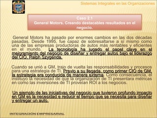 General Motors ha pasado por enormes cambios en las dos décadas pasadas. Desde 1995, fue capaz de sobresaltarse a sí mismo como una de las empresas productoras de autos más rentables y eficientes en el mundo.  La tecnología ha jugado el papel clave en el mejoramiento del negocio de diseñar y entregar autos bajo el liderazgo del CIO, Ralph Szygenda.   Cuando se unió a GM, trajo de vuelta las responsabilidades y procesos para una estrategia de TI.  Previo a su llegada, como primer CIO de GM, la estrategia era conducida de manera externa . Como consecuencia, el instituyo la necesidad de que la organización de TI presentara métricas en como las inversiones de TI proveían ROI a los negocios. Un ejemplo de las iniciativas del negocio que tuvieron profundo impacto en GM es la necesidad e reducir el tiempo que se necesita para diseñar y entregar un auto. Sistemas Integrales en las Organizaciones Caso 2.1 General Motors. Creando destacables resultados en el negocio. 