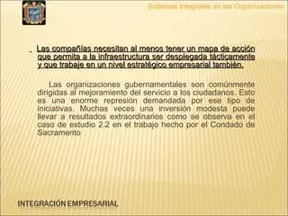 Las compañías necesitan al menos tener un mapa de acción que permita a la infraestructura ser desplegada tácticamente y que trabaje en un nivel estratégico empresarial también. Las organizaciones gubernamentales son comúnmente dirigidas al mejoramiento del servicio a los ciudadanos. Esto es una enorme represión demandada por ese tipo de iniciativas. Muchas veces una inversión modesta puede llevar a resultados extraordinarios como se observa en el caso de estudio 2.2 en el trabajo hecho por el Condado de Sacramento  Sistemas Integrales en las Organizaciones 
