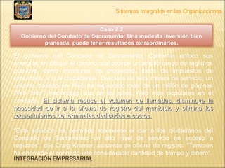 Sistemas Integrales en las Organizaciones El gobierno del Condado de Sacramento, California enfoco sus energías en dibujar el camino que provee un amplio rango de registros públicos, como escrituras de propiedad, datos de impuestos de inmuebles, a sus ciudadanos. Después de seis meses de servicio, un sistema basado en Web ha registrado más de un millón de páginas Web “hits”, haciéndolo uno de los sitios Web más populares en el condado.  El sistema reduce el volumen de llamadas, disminuye la necesidad de ir a la oficina de registro del municipio y elimina los requerimientos de terminales dedicadas a costos. “ Esta solución ha permitido realmente el dar a los ciudadanos del Condado de Sacramento un alto nivel de servicio en acceso a registros”, dijo Craig Kramer, asistente de oficina de registro. “También ha ahorrado al condado una considerable cantidad de tiempo y dinero”. Caso 2.2 Gobierno del Condado de Sacramento: Una modesta inversión bien planeada, puede tener resultados extraordinarios. 