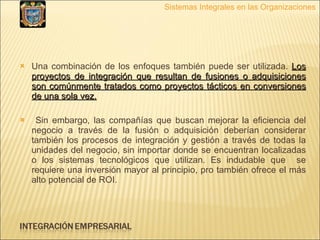 Una combinación de los enfoques también puede ser utilizada.  Los proyectos de integración que resultan de fusiones o adquisiciones son comúnmente tratados como proyectos tácticos en conversiones de una sola vez. Sin embargo, las compañías que buscan mejorar la eficiencia del negocio a través de la fusión o adquisición deberían considerar también los procesos de integración y gestión a través de todas la unidades del negocio, sin importar donde se encuentran localizadas o los sistemas tecnológicos que utilizan. Es indudable que  se requiere una inversión mayor al principio, pro también ofrece el más alto potencial de ROI. Sistemas Integrales en las Organizaciones 