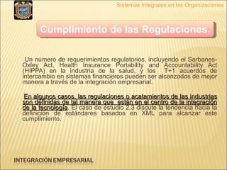 Un número de requerimientos regulatorios, incluyendo el Sarbanes-Oxley Act, Health Insurance Portability and Accountability Act (HIPPA) en la industria de la salud, y los  T+1 acuerdos de intercambio en sistemas financieros pueden ser alcanzados de mejor manera a través de la integración empresarial. En algunos casos, las regulaciones o acatamientos de las industrias son definidas de tal manera que  están en el centro de la integración de la tecnología . El caso de estudio 2.3 discute la tendencia hacia la definición de estándares basados en XML para alcanzar este cumplimiento. Sistemas Integrales en las Organizaciones Cumplimiento de las Regulaciones.   