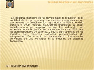 La industria financiera se ha movido hacia la reducción de la cantidad de tiempo que requiere establecer negocios en un día. Aunque los cumplimientos regulatorios se han extendido durante el 2005, muchas instituciones financieras se están actualizando a las iniciativas de hoy. Los ciclos de  los acuerdos hacen la gestión de riesgos mucho más difícil para los administradores de carteras, y causa discrepancias en los reportes que requieren extensos procedimientos de recuperación. Por lo tanto, el procesamiento directo se ha convertido en una consigna en la industria de sistemas financieros.  Sistemas Integrales en las Organizaciones 