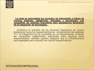 La meta es automatizar los acuerdos de intercambio a trabes de muchos sistemas, plataformas, lenguajes y tecnologías. Las compañías de sistemas financieros eran adoptadores tempranos de la integración de tecnologías.  Conforme la industria de los servicios financieros se mueve lentamente hacia los requerimientos de  cumplimiento del estándar T+1, la integración se ha convertido en un requerimiento. Cuando las compañías implementan soluciones para alcanzar esos requerimientos, también quieren asegurar que la infraestructura sea adaptable para coincidir con futuros requerimientos. Sistemas Integrales en las Organizaciones 