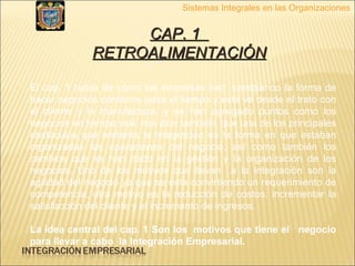 Sistemas Integrales en las Organizaciones CAP. 1  RETROALIMENTACIÓN El cap. 1 habla de cómo las empresas han  cambiando la forma de hacer negocios conforme pasa el tiempo y esta va desde el trato con el cliente y la manufactura, y se han agregado puntos como los  negocios en tiempo real, nos dice también  que una de los principales obstáculos que enfrenta la integración es la forma en que estaban organizadas las operaciones del negocio, así como también los cambios que se han dado en la gestión y la organización de los negocios. Uno de los motivos que llevan  a la integración son la agilidad del negocio ya que se esta convirtiendo un requerimiento de competencia, otra motivo es la reducción de costos, incrementar la satisfacción del cliente y el incremento de ingresos. La idea central del cap. 1 Son los  motivos que tiene el  negocio para llevar a cabo  la Integración Empresarial. 