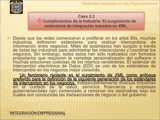 Desde que las redes comenzaron a proliferar en los años 80s, muchas industrias definieron estándares para realizar intercambios de información entre negocios. Miles de estándares han surgido a través de todas las industrias para administrar las interacciones y coordinar los negocios, Sin embargo, todos estos han sido realizados con formatos propietarios que requieren la compleja personalización del software o muchas soluciones costosas de los mismos vendedores. El estándar de Intercambio electrónico de Datos (EDI) es uno de los estándares de intercambio en los negocios mejor conocido. Un fenómeno reciente es el surgimiento de XML como enfoque preferido para la definición de la siguiente generación de los estándares de intercambio en los negocios.  Independientemente diversas industrias en el cuidado de la salud, servicios financieros y empresas gubernamentales han comenzado a remarcar los estándares bajo los cuales son conducidas las transacciones de negocio o del gobierno.  Sistemas Integrales en las Organizaciones Caso 2.3 Cumplimientos de la Industria: El surgimiento de estándares de integración basados en XML. 