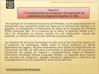 Por ejemplo en el Instituto Americano del Petróleo, la principal asociación de intercambio que representa todas las fases de la industria del petróleo y la gasolina, ha establecido el Intercambio de Datos de la Industria del Petróleo (PIDX) utilizando XML. En la industria de la salud, el estándar Health Lvel 7 (HL/) ha alcanzado su tercera versión en una maduración natural del estándar. La última versión ha sido definida utilizando XML. La industria de servicios financieros ha sido una de las industrias lideren en la adopción de estándares XMML como la forma preferida de definir estándares de negocio. Muchos estándares como Desde la Especificación de Facturación de XML de VISA para automatizar la adquisición de funciones y monitorizar los gastos de negocio y entretenimiento, hasta el Research Information Exchange Markup Language (RIXML), un estándar para mejorar los procesos de categorizar, agregar, compartir, seleccionar y distribuir las investigaciones financieras globales, está siendo definido.  Sistemas Integrales en las Organizaciones Caso 2.3 Cumplimientos de la Industria: El surgimiento de estándares de integración basados en XML. 