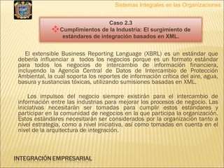 El extensible Business Reporting Language (XBRL) es un estándar que debería influenciar a  todos los negocios porque es un formato estándar para todos los negocios de intercambio de información financiera, incluyendo la Agencia Central de Datos de Intercambio de Protección Ambiental, la cual soporta los reportes de información crítica del aire, agua, basura y sustancias tóxicas, utilizando sumisiones basadas en XML. Los impulsos del negocio siempre existirán para el intercambio de información entre las industrias para mejorar los procesos de negocio. Las iniciativas necesitarán ser tomadas para cumplir estos estándares y participar en la comunidad de negocios en la que participa la organización. Estos estándares necesitarán ser considerados por la organización tanto a nivel estrategia, como a nivel iniciativa, así como tomadas en cuenta en el nivel de la arquitectura de integración. Sistemas Integrales en las Organizaciones Caso 2.3 Cumplimientos de la Industria: El surgimiento de estándares de integración basados en XML. 