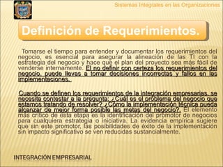 Tomarse el tiempo para entender y documentar los requerimientos del negocio, es esencial para asegurar la alineación de las TI con la estrategia del negocio y hace que el plan del proyecto sea más fácil de venderse internamente.  El no definir con certeza los requerimientos del negocio, puede llevas a tomar decisiones incorrectas y fallos en las implementaciones.  Cuando se definen los requerimientos de la integración empresarias, se necesita contestar a la pregunta: ¿Cuál es el problema del negocio que estamos tratando de resolver? ¿Cómo la implementación técnica pueda alcanzar de mejor forma posible las metas del negocio?.  El elemento más crítico de esta etapa es la identificación del promotor de negocios para cualquiera estrategia o iniciativa. La evidencia empírica sugiere que sin este promotor, las posibilidades de éxito de la implementación sin impacto significativo se ven reducidas sustancialmente.  Sistemas Integrales en las Organizaciones Definición de Requerimientos.   