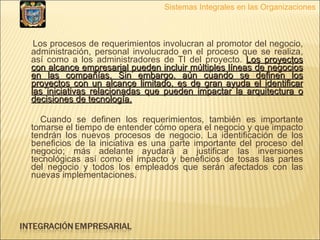 Los procesos de requerimientos involucran al promotor del negocio, administración, personal involucrado en el proceso que se realiza, así como a los administradores de TI del proyecto.  Los proyectos con alcance empresarial pueden incluir múltiples líneas de negocios en las compañías, Sin embargo, aún cuando se definen los proyectos con un alcance limitado, es de gran ayuda el identificar las iniciativas relacionadas que pueden impactar la arquitectura o decisiones de tecnología. Cuando se definen los requerimientos, también es importante tomarse el tiempo de entender cómo opera el negocio y que impacto tendrán los nuevos procesos de negocio. La identificación de los beneficios de la iniciativa es una parte importante del proceso del negocio; más adelante ayudará a justificar las inversiones tecnológicas así como el impacto y beneficios de tosas las partes del negocio y todos los empleados que serán afectados con las nuevas implementaciones. Sistemas Integrales en las Organizaciones 