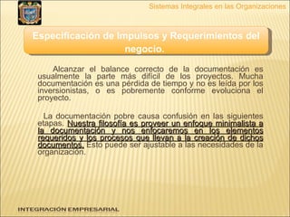 Alcanzar el balance correcto de la documentación es usualmente la parte más difícil de los proyectos. Mucha documentación es una pérdida de tiempo y no es leída por los inversionistas, o es pobremente conforme evoluciona el proyecto.  La documentación pobre causa confusión en las siguientes etapas.  Nuestra filosofía es proveer un enfoque minimalista a la documentación y nos enfocaremos en los elementos requeridos y los procesos que llevan a la creación de dichos documentos.  Esto puede ser ajustable a las necesidades de la organización. Sistemas Integrales en las Organizaciones Especificación de Impulsos y Requerimientos del negocio.   