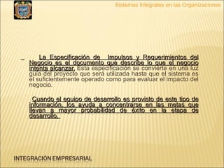 La Especificación de  Impulsos y Requerimientos del Negocio es el documento que describe lo que el negocio intenta alcanzar.  Esta especificación se convierte en una luz guía del proyecto que será utilizada hasta que el sistema es el suficientemente operado como para evaluar el impacto del negocio. Cuando el equipo de desarrollo es provisto de este tipo de información, los ayuda a concentrarse en las metas que llevan a mayor probabilidad de éxito en la etapa de desarrollo.  Sistemas Integrales en las Organizaciones 