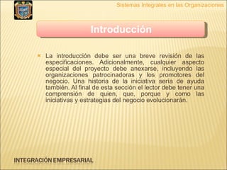 La introducción debe ser una breve revisión de las especificaciones. Adicionalmente, cualquier aspecto especial del proyecto debe anexarse, incluyendo las organizaciones patrocinadoras y los promotores del negocio. Una historia de la iniciativa sería de ayuda también. Al final de esta sección el lector debe tener una comprensión de quien, que, porque y como las iniciativas y estrategias del negocio evolucionarán. Sistemas Integrales en las Organizaciones Introducción   