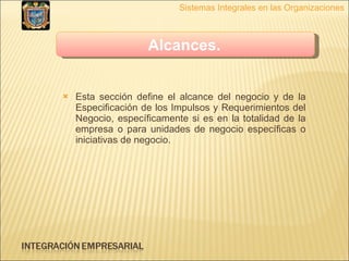 Esta sección define el alcance del negocio y de la Especificación de los Impulsos y Requerimientos del Negocio, específicamente si es en la totalidad de la empresa o para unidades de negocio específicas o iniciativas de negocio. Sistemas Integrales en las Organizaciones Alcances.   