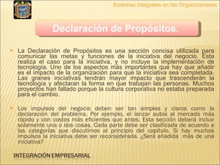 La Declaración de Propósitos es una sección concisa utilizada para comunicar las metas y funciones de la iniciativa del negocio. Esta realiza el caso para la iniciativa, y no incluye la implementación de tecnología. Uno de los aspectos más importantes que hay que añadir es el impacto de la organización para que la iniciativa sea completada. Las granes iniciativas tendrán mayor impacto que trascenderán la tecnología y afectaran la forma en que trabajan las personas. Muchos proyectos han fallado porque la cultura corporativa no estaba preparada para el cambio. Los impulsos del negocio deben ser tan simples y claros como la declaración del problema. Por ejemplo, el lanzar autos al mercado más rápido y con costos más eficientes que antes. Esta sección deberá incluir solamente una o dos cosas. Cada parte debe ser clasificada de acuerdo a las categorías que discutimos al principio del capítulo. Si hay muchos impulsos la iniciativa debe ser reconsiderada. ¿Será añadida  más de una iniciativa? Sistemas Integrales en las Organizaciones Declaración de Propósitos.   