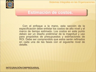 Con el enfoque a la mano, esta sección de la especificación debe enlistar los costos de alto nivel y el marco de tiempo estimado. Los costos en este punto deben ser un diseño preliminar de la magnitud y uso para propósitos de presupuestos y estimaciones de ROI. Debe ser comprendido que estos serán refinados en cada una de las fases con el siguiente nivel de detalle.  Sistemas Integrales en las Organizaciones Estimación de costos.   