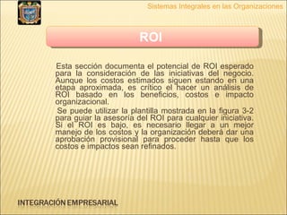 Esta sección documenta el potencial de ROI esperado para la consideración de las iniciativas del negocio. Aunque los costos estimados siguen estando en una etapa aproximada, es crítico el hacer un análisis de ROI basado en los beneficios, costos e impacto organizacional.  Se puede utilizar la plantilla mostrada en la figura 3-2 para guiar la asesoría del ROI para cualquier iniciativa. Si el ROI es bajo, es necesario llegar a un mejor manejo de los costos y la organización deberá dar una aprobación provisional para proceder hasta que los costos e impactos sean refinados. Sistemas Integrales en las Organizaciones ROI   