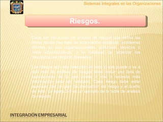 Sistemas Integrales en las Organizaciones Riesgos.   Debe ser conducido un análisis de riesgos que defina las áreas donde hay falta de información detallada; problemas difíciles ya sea organizacionales, culturales, técnicos o retos administrativos; y la habilidad de alcanzar los resultados del negocio deseados. Los riesgos son una colección de todo lo que puede o va a salir mal. El análisis de riesgos debe incluir una lista de suposiciones de lo que puede ir mal o necesita más información para ser validado. Cada riesgo debe estar asociado con un plan de atenuación del riesgo y el dueño de éste. La figura 2-5 es un ejemplo de la tabla de análisis de riesgos. 