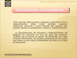 Esta sección debe proveer cualquier comentario final o requerimientos. Debe incluir también cualquier restricción conocida y otros factores del negocio que puedan afectar la arquitectura, diseño e implementación.  La Especificación de Impulsos y Requerimientos del Negocio se convierte en una luz guía del proyecto. Cuando se le provee al equipo de desarrollo con este nivel de información, les ayuda a enfocarse en las metas que llevan a una mayor probabilidad de éxito en la fase de desarrollo. Sistemas Integrales en las Organizaciones Conclusiones y Comentarios.   