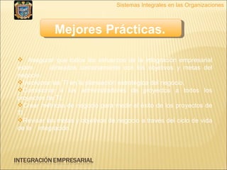 Sistemas Integrales en las Organizaciones Mejores Prácticas.   Asegurar que todos los esfuerzos de la integración empresarial estén  alineados cercanamente con los objetivos y metas del negocio. Involucrar las TI en la planeación estratégica del negocio. Comisionar a los administradores de proyectos a todos los proyectos de TI. Crear métricas de negocio para medir el éxito de los proyectos de TI. Revisar las metas y objetivos de negocio a través del ciclo de vida de la  integración. 