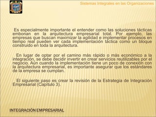 Es especialmente importante el entender como las soluciones tácticas embonan en la arquitectura empresarial total. Por ejemplo, las empresas que buscan maximizar la agilidad e implementar procesos en tiempo real pueden ver cada implementación táctica como un bloque construido en toda la arquitectura.  En lugar de optar por el camino más rápido o más económico a la integración, se debe decidir invertir en crear servicios reutilizables por el negocio. Aún cuando la implementación tiene un poco de conexión con la arquitectura empresarial, es importante asegurar que los estándares de la empresa se cumplan. El siguiente paso es crear la revisión de la Estrategia de Integración Empresarial (Capítulo 3). Sistemas Integrales en las Organizaciones 