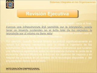 Revisión Ejecutiva Sistemas Integrales en las Organizaciones La integración empresarial de los negocios es un medio hacia el final.  Aunque una infraestructura ágil permitida por la integración, puede tener un impacto sustancias en el éxito total de los negocios, la tecnología por sí mismo no tiene valor . Dos compañías pueden usar la misma tecnología y tener diferentes resultados.  Por ejemplo, cuando General Motors se enfocó significativamente en reducir los tiempos necesarios para el díselo e ingeniería de los automóviles, fue capaz de alcanzar resultados dramáticos que tuvieron una diferencia significativa sobre la competencia durante la caída de la economía. General Motors se enfoco en los objetivos del negocio y en mejorar los procesos en el contexto de la tecnología disponible y  las arquitecturas claves para el éxito.  