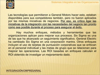 Las tecnologías que permitieron a General Motors hacer esto, estaban disponibles para sus competidores también, pero no fueron aplicados por las mismas iniciativas de negocios.  Por eso, es crítico ligar las iniciativas de la integración con las necesidades del negocio tan pronto como sea posible durante el proceso para asegurar el éxito.   Hay muchos enfoques, métodos y herramientas que las organizaciones aplican para mejorar sus procesos. Six Sigma es una de las que ha alcanzado un seguimiento significativo. General Electric ha cambiado Six Sigma en una corporación mantra. Otros enfoques incluyen el uso de tarjetas de puntuación corporativas que se enfocan en el personal individual y las metas de grupo que se relacionan para mejorar las operaciones. Las ROI basadas en enfoques calculan el ROI obtenido de investigar un mejoramiento dado.   Sistemas Integrales en las Organizaciones 