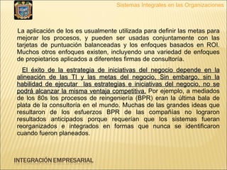 La aplicación de los es usualmente utilizada para definir las metas para mejorar los procesos, y pueden ser usadas conjuntamente con las tarjetas de puntuación balanceadas y los enfoques basados en ROI. Muchos otros enfoques existen, incluyendo una variedad de enfoques de propietarios aplicados a diferentes firmas de consultoría.  El éxito de la estrategia de iniciativas del negocio depende en la alineación de las TI y las metas del negocio, Sin embargo, sin la habilidad de ejecutar  las estrategias e iniciativas del negocio, no se podrá alcanzar la misma ventaja competitiva.  Por ejemplo, a mediados de los 80s los procesos de reingeniería (BPR) eran la última bala de plata de la consultoría en el mundo. Muchas de las grandes ideas que resultaron de los esfuerzos BPR de las compañías no lograron resultados anticipados porque requerían que los sistemas fueran reorganizados e integrados en formas que nunca se identificaron cuando fueron planeados.  Sistemas Integrales en las Organizaciones 
