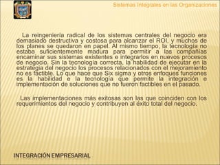 La reingeniería radical de los sistemas centrales del negocio era demasiado destructiva y costosa para alcanzar el ROI, y muchos de los planes se quedaron en papel. Al mismo tiempo, la tecnología no estaba suficientemente madura para permitir a las compañías encaminar sus sistemas existentes e integrarlos en nuevos procesos de negocio. Sin la tecnología correcta, la habilidad de ejecutar en la estrategia del negocio los procesos relacionados con el mejoramiento no es factible. Lo que hace que Six sigma y otros enfoques funciones es la habilidad e la tecnología que permite la integración e implementación de soluciones que no fueron factibles en el pasado. Las implementaciones más exitosas son las que coinciden con los requerimientos del negocio y contribuyen al éxito total del negocio.   Sistemas Integrales en las Organizaciones 