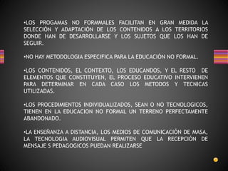 •LOS PROGAMAS NO FORMMALES FACILITAN EN GRAN MEDIDA LA
SELECCIÓN Y ADAPTACIÓN DE LOS CONTENIDOS A LOS TERRITORIOS
DONDE HAN DE DESARROLLARSE Y LOS SUJETOS QUE LOS HAN DE
SEGUIR.
•NO HAY METODOLOGIA ESPECIFICA PARA LA EDUCACIÓN NO FORMAL.
•LOS CONTENIDOS, EL CONTEXTO, LOS EDUCANDOS, Y EL RESTO DE
ELEMENTOS QUE CONSTITUYEN, EL PROCESO EDUCATIVO INTERVIENEN
PARA DETERMINAR EN CADA CASO LOS METODOS Y TECNICAS
UTILIZADAS.
•LOS PROCEDIMIENTOS INDIVIDUALIZADOS, SEAN O NO TECNOLOGICOS,
TIENEN EN LA EDUCACION NO FORMAL UN TERRENO PERFECTAMENTE
ABANDONADO.
•LA ENSEÑANZA A DISTANCIA, LOS MEDIOS DE COMUNICACIÓN DE MASA,
LA TECNOLOGIA AUDIOVISUAL PERMITEN QUE LA RECEPCIÓN DE
MENSAJE S PEDAGOGICOS PUEDAN REALIZARSE
 