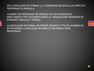 •EN LA EDUCACIÓN NO FORMAL LA FLEXIBILIDAD RELATIVA A LOS ASPECTOS
TEMPORALES ES PARALELA.
•CUANDO LOS PROGRAMAS NO FORMALE NO SON SUFRAGADOS
DIRECTAMENTE POR SUS BENEFICIARIOS LA FINANCIACIÓN PROVIENEN DE
ENTIDADES PÚBLICAS Y PRIVADA.
•LA EDUCACION NO FORMAL NO PROVEE GRADOS O TITULOS ACADEMICOS,
EN OCASIONES LA EDUCACION RECIBIDA ES VALORADA A NIVEL
PROFESIONAL.
 