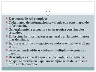 Estructura de red complejas
Cada marco de información se vincula con otro marco de
información.
Generalmente la estructura es jerarquica con vínculos
cruzados.
En la cima la información es general y en la parte inferior
mas detallada.
Induce a error de navegación cuando se entra luego de un
error.
Se recomienda utilizar ventanas múltiples que guíen al
usuario.
Desventaja es que el espacio en la pantalla es reducido.
Lo que se escribe en papel no siempre se ve de la misma
forma en la pantalla
 