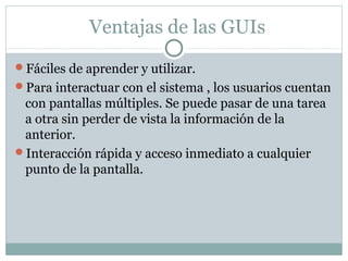 Ventajas de las GUIs
Fáciles de aprender y utilizar.
Para interactuar con el sistema , los usuarios cuentan
con pantallas múltiples. Se puede pasar de una tarea
a otra sin perder de vista la información de la
anterior.
Interacción rápida y acceso inmediato a cualquier
punto de la pantalla.
 