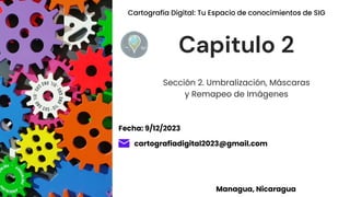 Sección 2. Umbralización, Máscaras
y Remapeo de Imágenes
Capitulo 2
cartografiadigital2023@gmail.com
Managua, Nicaragua
Fecha: 9/12/2023
Cartografía Digital: Tu Espacio de conocimientos de SIG
 