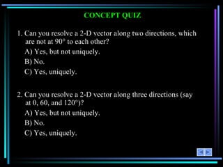 CONCEPT QUIZ 1. Can you resolve a 2-D vector along two directions, which are not at 90° to each other? A) Yes, but not uniquely. B) No. C) Yes, uniquely. 2. Can you resolve a 2-D vector along three directions (say at 0, 60, and 120°)? A) Yes, but not uniquely. B) No. C) Yes, uniquely. 