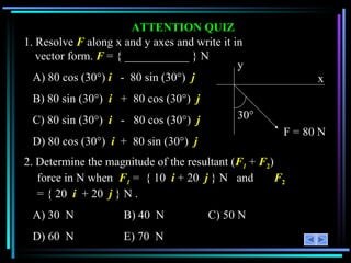 ATTENTION QUIZ 1. Resolve  F   along x and y axes and write it in vector form.  F  = { ___________ } N A) 80 cos (30 °)  i   -  80 sin (30°)  j B)  80 sin (30 °)  i   +  80 cos (30°)  j C)  80 sin (30 °)  i   -  80 cos (30°)  j   D)  80 cos (30 °)  i   +  80 sin (30°)  j 2. Determine the magnitude of the resultant ( F 1  +  F 2 ) force in N when  F 1  =  { 10  i  + 20  j  } N  and  F 2  = { 20  i   + 20  j  } N . A) 30  N  B) 40  N  C) 50 N D) 60  N  E) 70  N  30 ° x y F = 80 N 