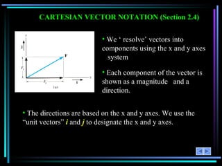 CARTESIAN VECTOR NOTATION (Section 2.4) Each component of the vector is shown as a magnitude  and a direction. We ‘ resolve’ vectors into components using the x and y axes  system  The directions are based on the x and y axes. We use the “unit vectors”  i  and  j  to designate the x and y axes. 