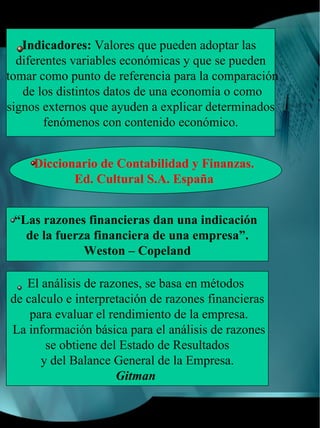 Indicadores: Valores que pueden adoptar las
  diferentes variables económicas y que se pueden
tomar como punto de referencia para la comparación
   de los distintos datos de una economía o como
signos externos que ayuden a explicar determinados
        fenómenos con contenido económico.


     Diccionario de Contabilidad y Finanzas.
            Ed. Cultural S.A. España


 “Las razones financieras dan una indicación
   de la fuerza financiera de una empresa”.
              Weston – Copeland

   El análisis de razones, se basa en métodos
de calculo e interpretación de razones financieras
    para evaluar el rendimiento de la empresa.
La información básica para el análisis de razones
       se obtiene del Estado de Resultados
      y del Balance General de la Empresa.
                     Gitman
 