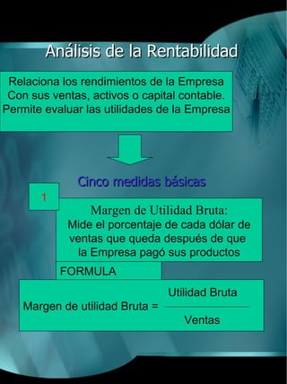 Análisis de la Rentabilidad
 Relaciona los rendimientos de la Empresa
 Con sus ventas, activos o capital contable.
Permite evaluar las utilidades de la Empresa




              Cinco medidas básicas
       1
                 Margen de Utilidad Bruta:
            Mide el porcentaje de cada dólar de
            ventas que queda después de que
             la Empresa pagó sus productos
           FORMULA
                                Utilidad Bruta
   Margen de utilidad Bruta =
                                   Ventas
 