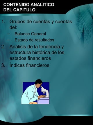 CONTENIDO ANALITICO
DEL CAPITULO

1. Grupos de cuentas y cuentas
   del:
  –   Balance General
  –   Estado de resultados
2. Análisis de la tendencia y
   estructura histórica de los
   estados financieros
3. Índices financieros
 