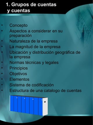 1. Grupos de cuentas
    y cuentas

•    Concepto
•    Aspectos a considerar en su
     preparación
•    Naturaleza de la empresa
•    La magnitud de la empresa
•    Ubicación y distribución geográfica de
     la empresa
•    Normas técnicas y legales
•    Principios
•    Objetivos
•    Elementos
•    Sistema de codificación
•    Estructura de una catalogo de cuentas
 