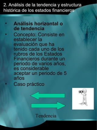 2. Análisis de la tendencia y estructura
histórica de los estados financieros

•    Análisis horizontal o
     de tendencia
•    Concepto: Consiste en
     establecer la
     evaluación que ha
     tenido cada uno de los
     rubros de los Estados
     Financieros durante un
     periodo de varios años,
     es considerable
     aceptar un periodo de 5
     años
•    Caso práctico




                Tendencia
 