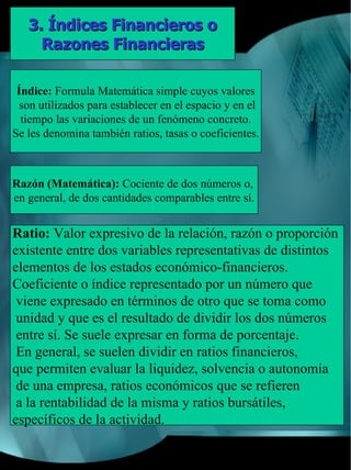 3. Índices Financieros o
     Razones Financieras

 Índice: Formula Matemática simple cuyos valores
  son utilizados para establecer en el espacio y en el
  tiempo las variaciones de un fenómeno concreto.
Se les denomina también ratios, tasas o coeficientes.



Razón (Matemática): Cociente de dos números o,
en general, de dos cantidades comparables entre sí.


Ratio: Valor expresivo de la relación, razón o proporción
existente entre dos variables representativas de distintos
elementos de los estados económico-financieros.
Coeficiente o índice representado por un número que
 viene expresado en términos de otro que se toma como
 unidad y que es el resultado de dividir los dos números
 entre sí. Se suele expresar en forma de porcentaje.
 En general, se suelen dividir en ratios financieros,
que permiten evaluar la liquidez, solvencia o autonomía
 de una empresa, ratios económicos que se refieren
 a la rentabilidad de la misma y ratios bursátiles,
específicos de la actividad.
 