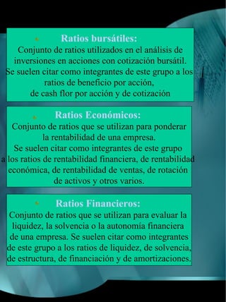 Ratios bursátiles:
    Conjunto de ratios utilizados en el análisis de
   inversiones en acciones con cotización bursátil.
 Se suelen citar como integrantes de este grupo a los
            ratios de beneficio por acción,
        de cash flor por acción y de cotización

               Ratios Económicos:
   Conjunto de ratios que se utilizan para ponderar
             la rentabilidad de una empresa.
    Se suelen citar como integrantes de este grupo
a los ratios de rentabilidad financiera, de rentabilidad
  económica, de rentabilidad de ventas, de rotación
                 de activos y otros varios.

               Ratios Financieros:
  Conjunto de ratios que se utilizan para evaluar la
  liquidez, la solvencia o la autonomía financiera
  de una empresa. Se suelen citar como integrantes
 de este grupo a los ratios de liquidez, de solvencia,
 de estructura, de financiación y de amortizaciones.
 